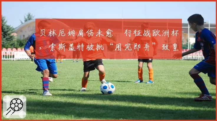 贝林厄姆肩伤未愈強行征战欧洲杯，索斯盖特被批“用完即弃”致皇马核报废