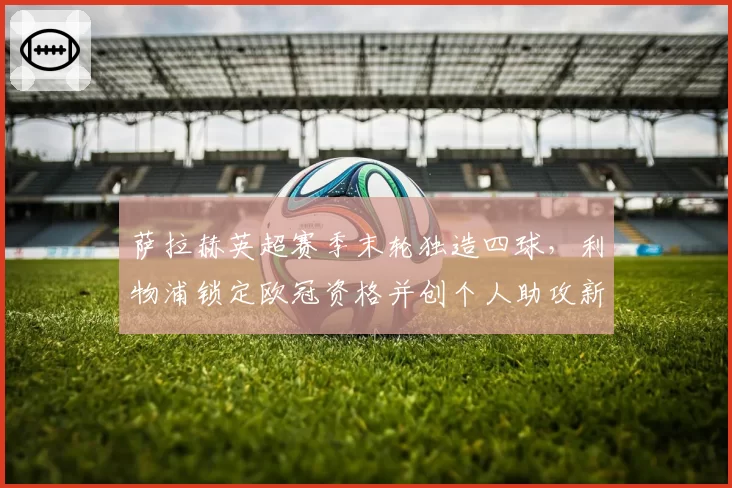 萨拉赫英超赛季末轮独造四球,利物浦锁定欧冠资格并创个人助攻新高