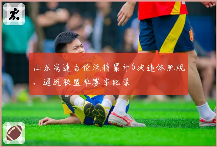 山东高速吉伦沃特累计6次违体犯规,逼近联盟单赛季纪录