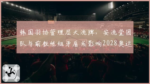 韩国羽协管理层大洗牌，安洗莹团队与前教练组矛盾或影响2028奥运备战