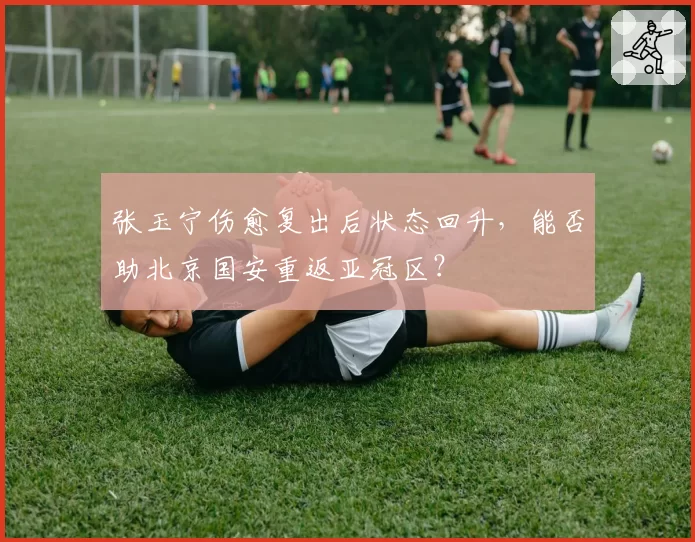 张玉宁伤愈复出后状态回升，能否助北京国安重返亚冠区？