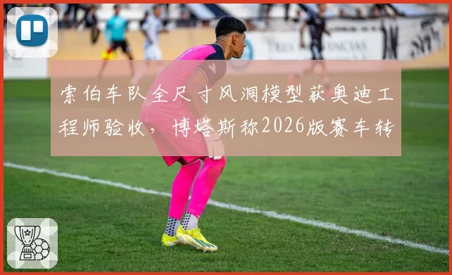 索伯车队全尺寸风洞模型获奥迪工程师验收，博塔斯称2026版赛车转向手感质变__br_