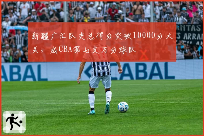 新疆广汇队史总得分突破10000分大关，成CBA第七支万分球队