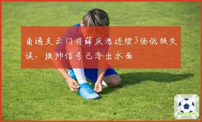 南通支云门将薛庆浩连续3场低级失误，换帅信号已浮出水面