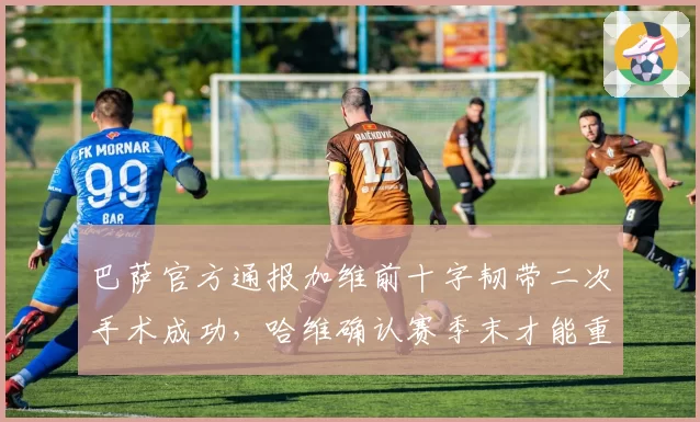 巴萨官方通报加维前十字韧带二次手术成功，哈维确认赛季末才能重返合练