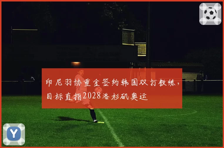 印尼羽协重金签约韩国双打教练，目标直指2028洛杉矶奥运