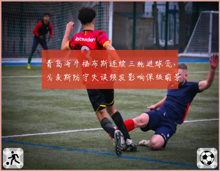 青岛海牛福布斯连续三轮进球荒,戈麦斯防守失误频发影响保级前景