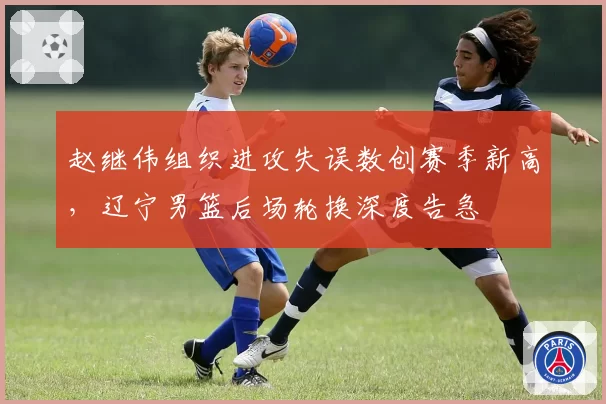赵继伟组织进攻失误数创赛季新高，辽宁男篮后场轮换深度告急