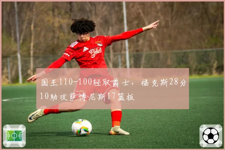 国王110-100轻取爵士，福克斯28分10助攻萨博尼斯17篮板