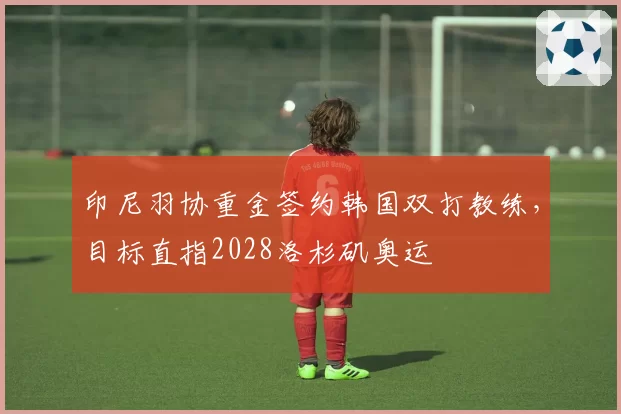 印尼羽协重金签约韩国双打教练，目标直指2028洛杉矶奥运