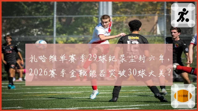 扎哈维单赛季29球纪录尘封六年,2026赛季金靴能否突破30球大关?