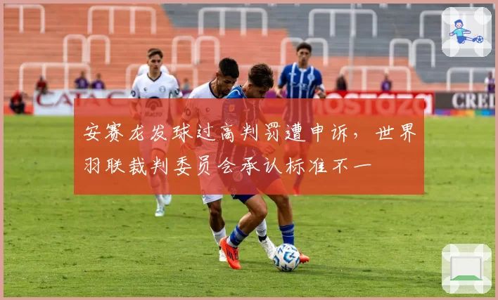 安赛龙发球过高判罚遭申诉，世界羽联裁判委员会承认标准不一