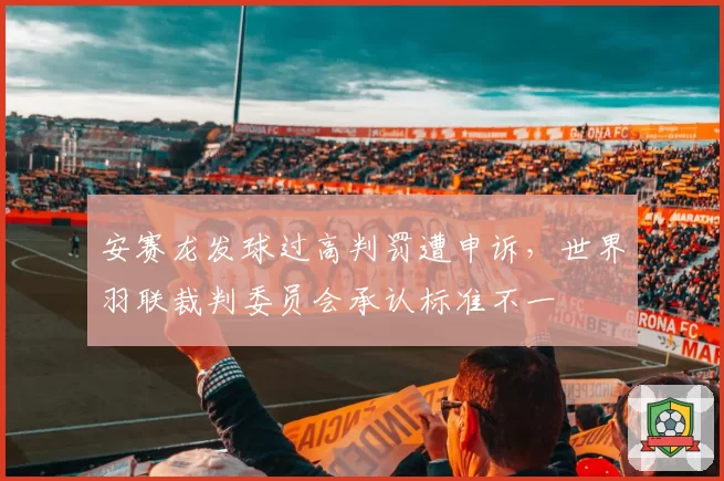 安赛龙发球过高判罚遭申诉，世界羽联裁判委员会承认标准不一