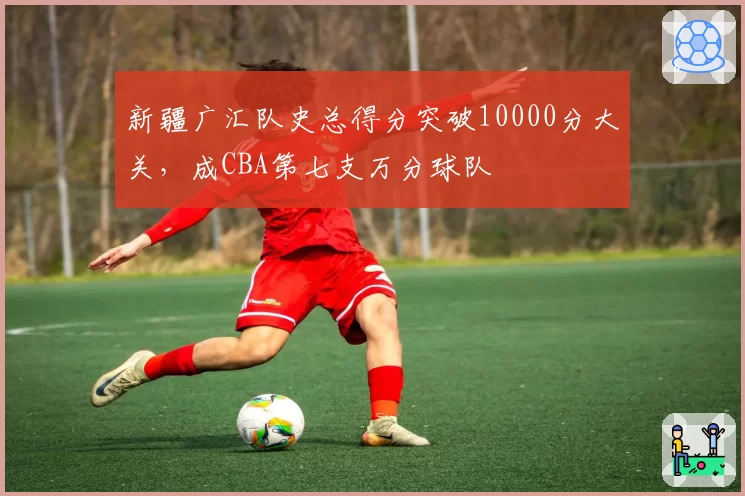 新疆广汇队史总得分突破10000分大关，成CBA第七支万分球队