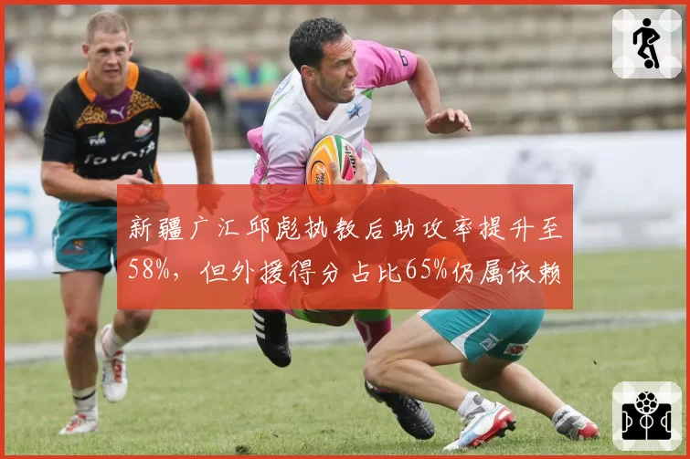 新疆广汇邱彪执教后助攻率提升至58%，但外援得分占比65%仍属依赖型