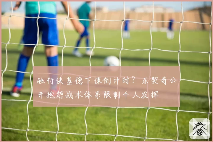 独行侠基德下课倒计时？东契奇公开抱怨战术体系限制个人发挥