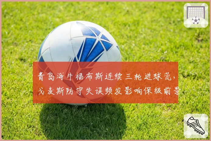 青岛海牛福布斯连续三轮进球荒,戈麦斯防守失误频发影响保级前景