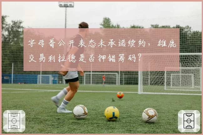 字母哥公开表态未承诺续约，雄鹿交易利拉德是否押错筹码？