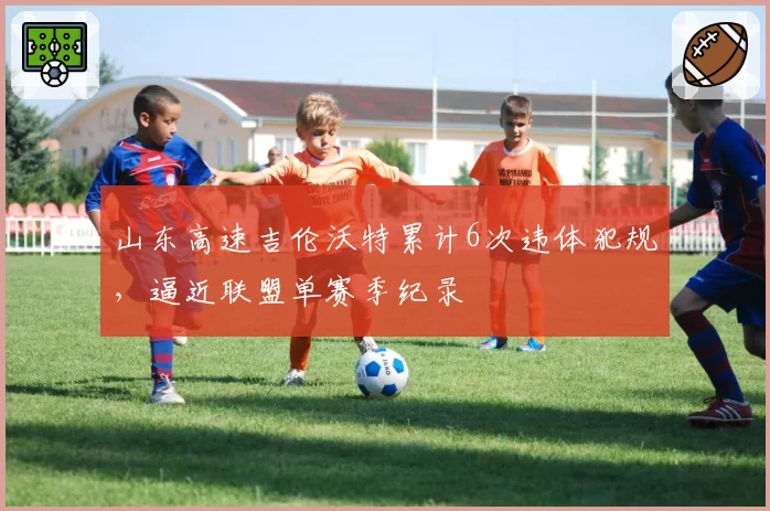 山东高速吉伦沃特累计6次违体犯规，逼近联盟单赛季纪录