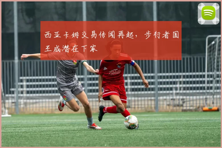 西亚卡姆交易传闻再起，步行者国王成潜在下家