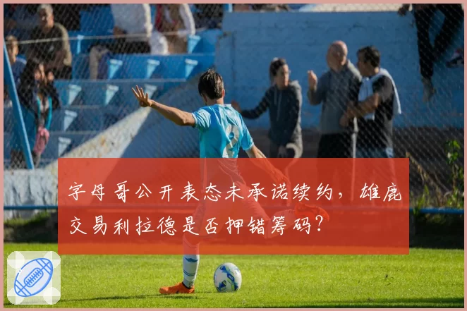 字母哥公开表态未承诺续约，雄鹿交易利拉德是否押错筹码？