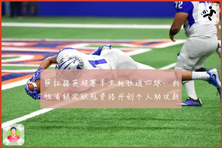 萨拉赫英超赛季末轮独造四球,利物浦锁定欧冠资格并创个人助攻新高