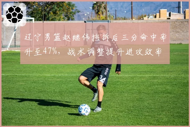 辽宁男篮赵继伟挡拆后三分命中率升至47%，战术调整提升进攻效率
