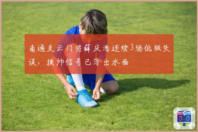 南通支云门将薛庆浩连续3场低级失误，换帅信号已浮出水面