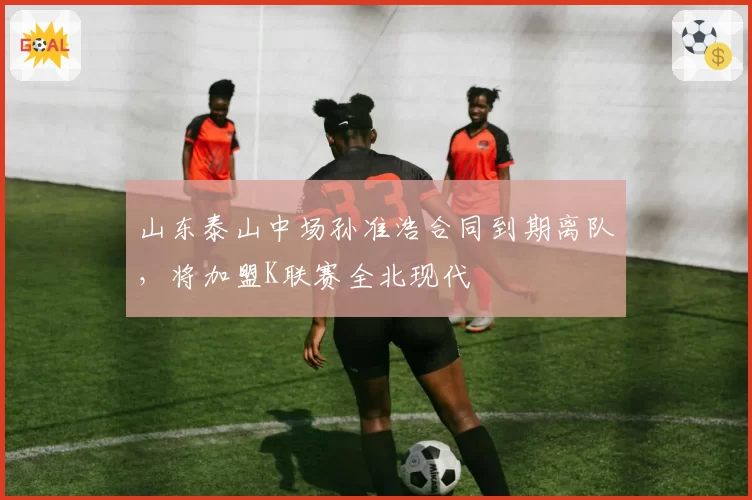 山东泰山中场孙准浩合同到期离队，将加盟K联赛全北现代