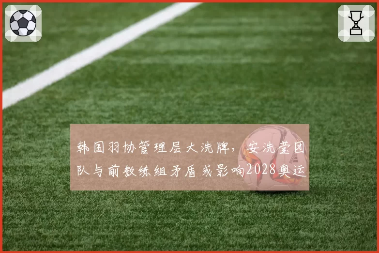 韩国羽协管理层大洗牌，安洗莹团队与前教练组矛盾或影响2028奥运备战