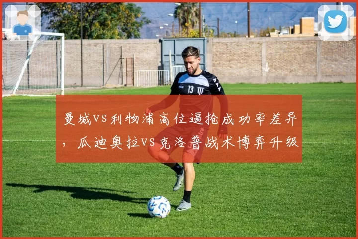 曼城vs利物浦高位逼抢成功率差异,瓜迪奥拉vs克洛普战术博弈升级