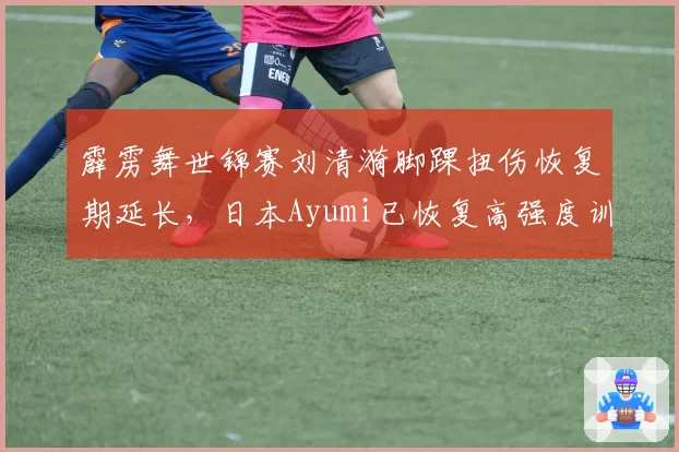 霹雳舞世锦赛刘清漪脚踝扭伤恢复期延长，日本Ayumi已恢复高强度训练
