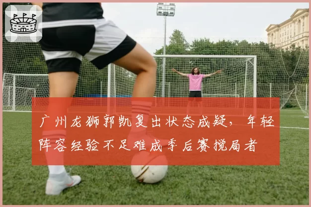 广州龙狮郭凯复出状态成疑，年轻阵容经验不足难成季后赛搅局者