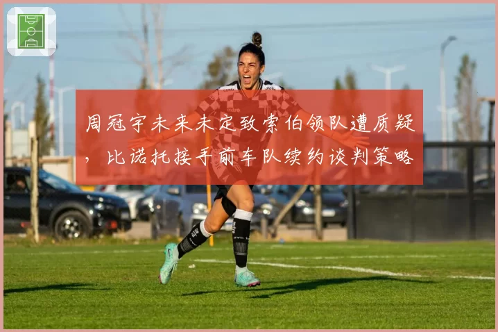 周冠宇未来未定致索伯领队遭质疑，比诺托接手前车队续约谈判策略复盘