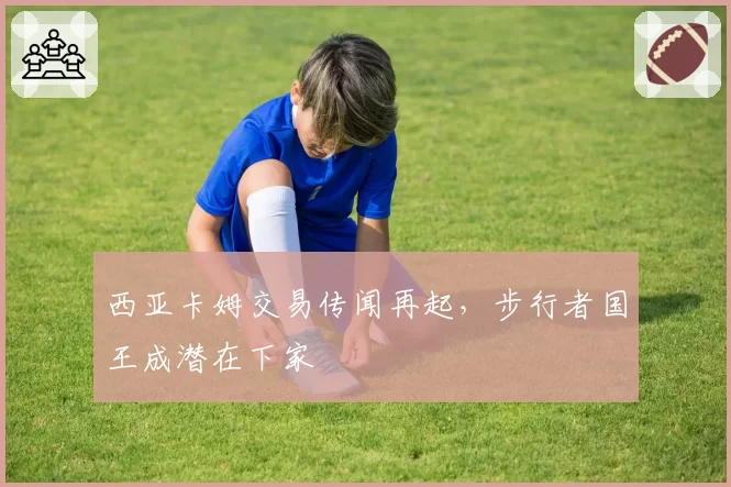 西亚卡姆交易传闻再起，步行者国王成潜在下家