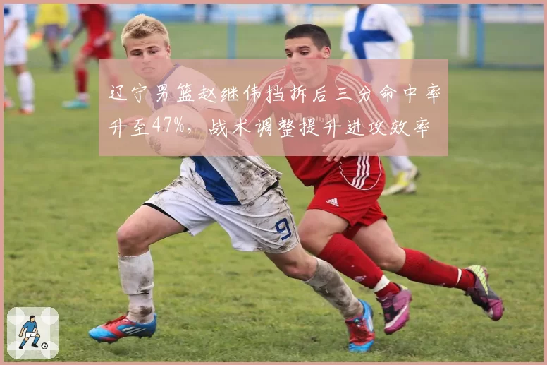 辽宁男篮赵继伟挡拆后三分命中率升至47%，战术调整提升进攻效率