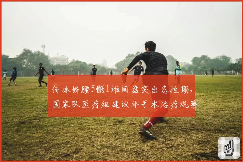 何冰娇腰5骶1椎间盘突出急性期，国家队医疗组建议非手术治疗观察