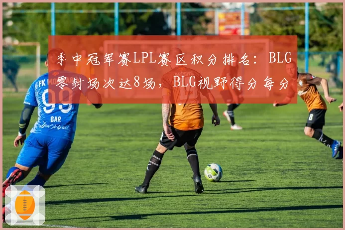 季中冠军赛LPL赛区积分排名：BLG零封场次达8场，BLG视野得分每分钟4.1暂居第一