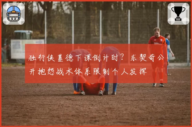 独行侠基德下课倒计时?东契奇公开抱怨战术体系限制个人发挥