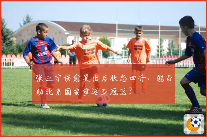 张玉宁伤愈复出后状态回升，能否助北京国安重返亚冠区？