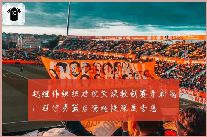 赵继伟组织进攻失误数创赛季新高，辽宁男篮后场轮换深度告急
