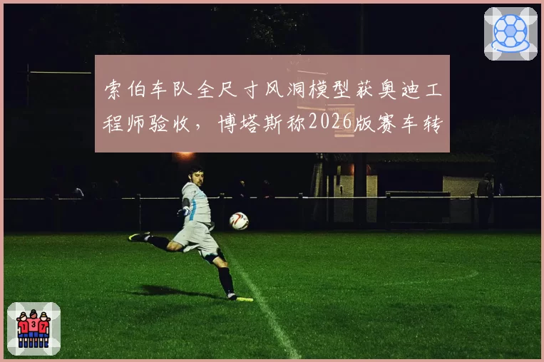 索伯车队全尺寸风洞模型获奥迪工程师验收，博塔斯称2026版赛车转向手感质变__br_